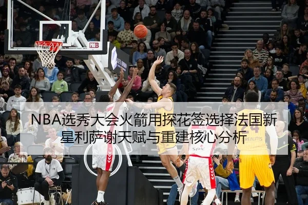 NBA选秀大会火箭用探花签选择法国新星利萨谢天赋与重建核心分析